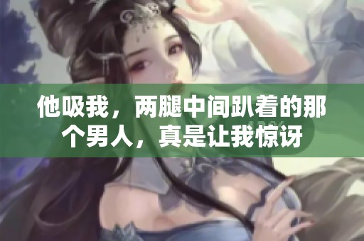 他吸我，两腿中间趴着的那个男人，真是让我惊讶