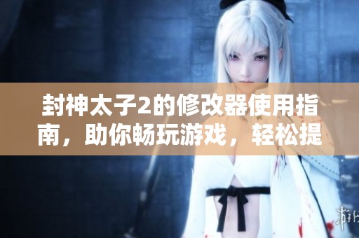 封神太子2的修改器使用指南，助你畅玩游戏，轻松提升体验