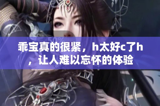 乖宝真的很紧，h太好c了h，让人难以忘怀的体验