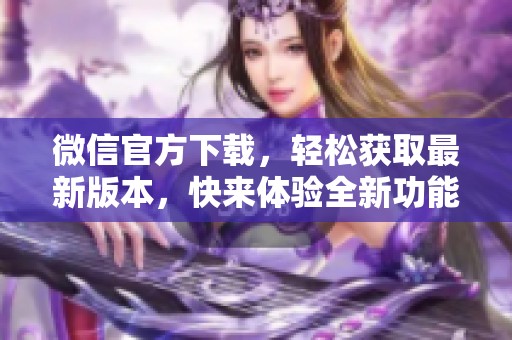 微信官方下载，轻松获取最新版本，快来体验全新功能吧
