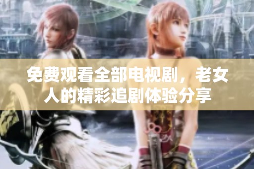 免费观看全部电视剧，老女人的精彩追剧体验分享