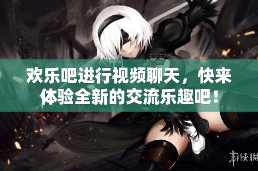 欢乐吧进行视频聊天，快来体验全新的交流乐趣吧！