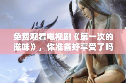 免费观看电视剧《第一次的滋味》，你准备好享受了吗？