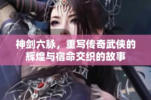 神剑六脉，重写传奇武侠的辉煌与宿命交织的故事