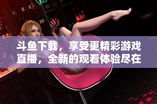 斗鱼下载，享受更精彩游戏直播，全新的观看体验尽在斗鱼下载中