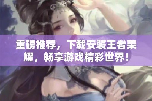重磅推荐，下载安装王者荣耀，畅享游戏精彩世界！