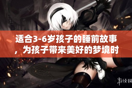 适合3-6岁孩子的睡前故事，为孩子带来美好的梦境时光
