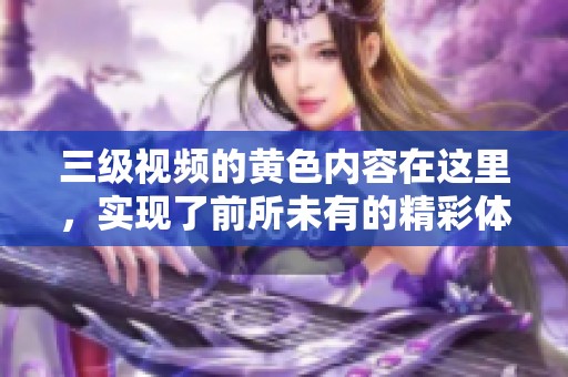 三级视频的黄色内容在这里，实现了前所未有的精彩体验，尽情享受吧！
