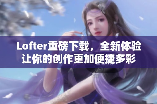 Lofter重磅下载，全新体验让你的创作更加便捷多彩