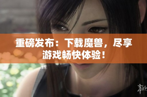 重磅发布：下载魔兽，尽享游戏畅快体验！