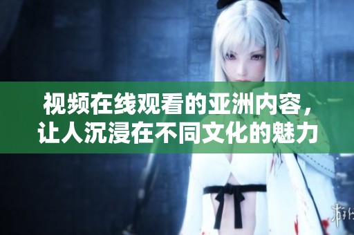 视频在线观看的亚洲内容，让人沉浸在不同文化的魅力之中