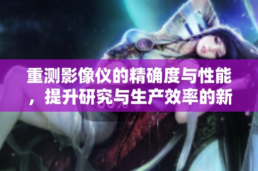 重测影像仪的精确度与性能，提升研究与生产效率的新利器