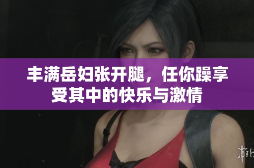 丰满岳妇张开腿，任你躁享受其中的快乐与激情