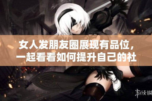 女人发朋友圈展现有品位，一起看看如何提升自己的社交魅力