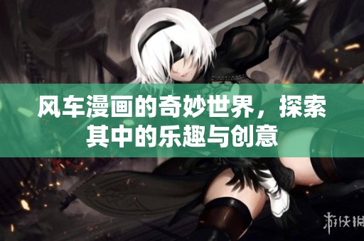风车漫画的奇妙世界，探索其中的乐趣与创意