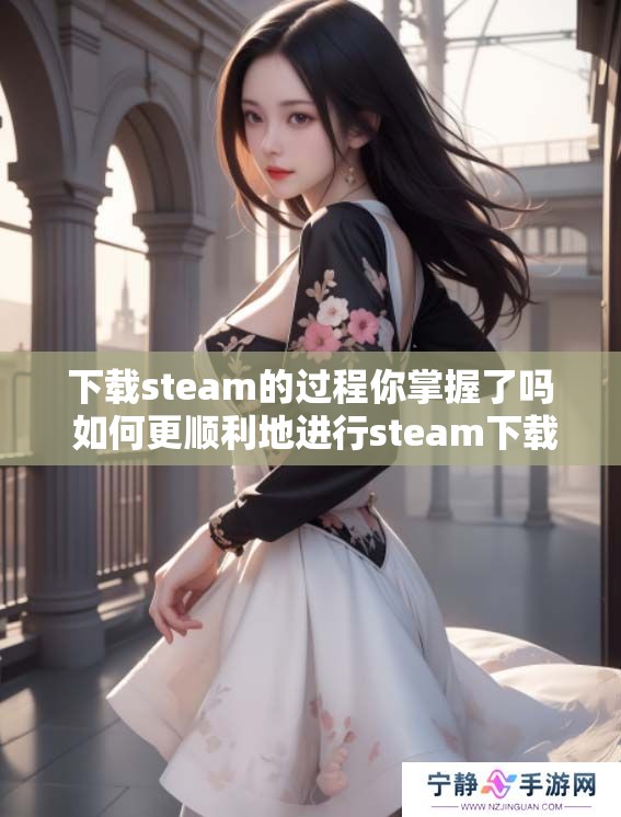 下载steam的过程你掌握了吗 如何更顺利地进行steam下载呢
