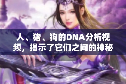 人、猪、狗的DNA分析视频，揭示了它们之间的神秘关系与相似性