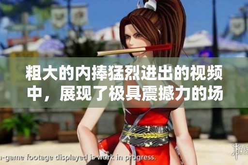 粗大的内捧猛烈进出的视频中，展现了极具震撼力的场面与画面。