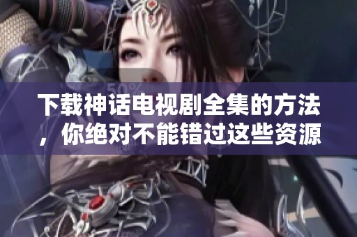 下载神话电视剧全集的方法，你绝对不能错过这些资源！