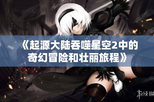 《起源大陆吞噬星空2中的奇幻冒险和壮丽旅程》
