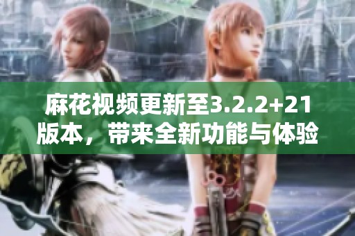 麻花视频更新至3.2.2+21版本，带来全新功能与体验给你惊喜