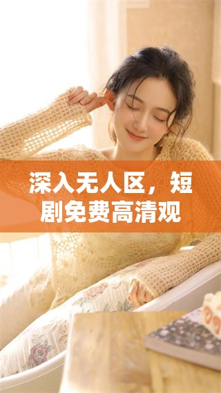 深入无人区，短剧免费高清观看之旅，带你体验不一样的故事与冒险