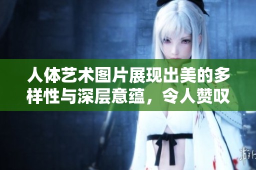 人体艺术图片展现出美的多样性与深层意蕴，令人赞叹不已。