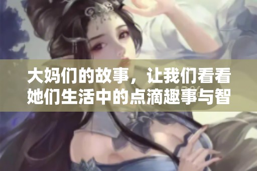 大妈们的故事，让我们看看她们生活中的点滴趣事与智慧分享