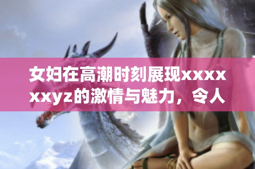 女妇在高潮时刻展现xxxxxxyz的激情与魅力，令人惊艳不已。