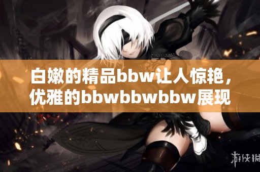 白嫩的精品bbw让人惊艳，优雅的bbwbbwbbw展现魅力