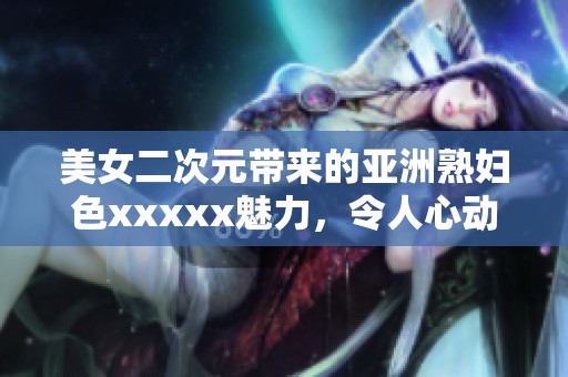 美女二次元带来的亚洲**色xxxxx魅力，令人心动不已的视觉盛宴