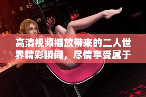 高清视频播放带来的二人世界精彩瞬间，尽情享受属于你我的时光。