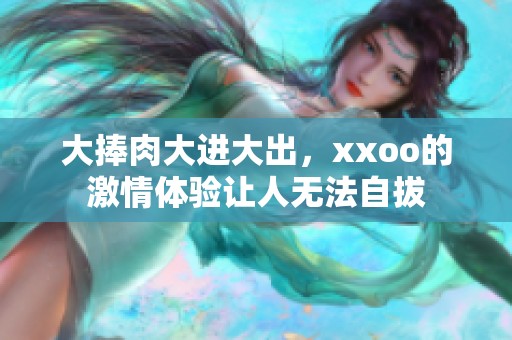 大捧肉大进大出，xxoo的激情体验让人无法自拔