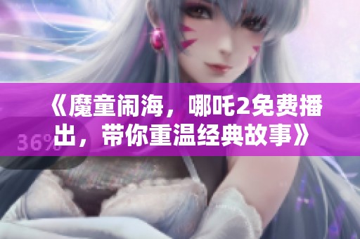 《魔童闹海，哪吒2免费播出，带你重温经典故事》