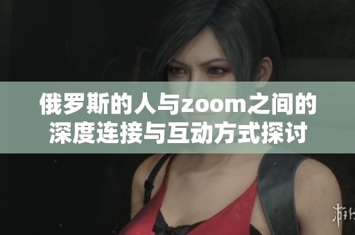 俄罗斯的人与zoom之间的深度连接与互动方式探讨