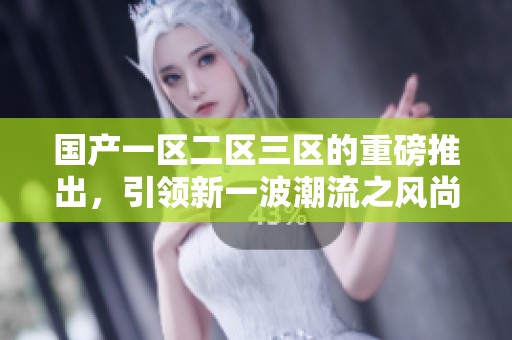 国产一区二区三区的重磅推出，引领新一波潮流之风尚