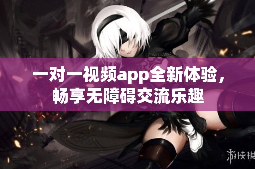 一对一视频app全新体验，畅享无障碍交流乐趣