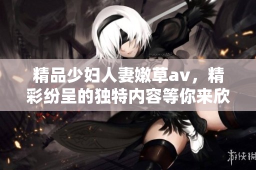 精品少妇人妻嫩草**，精彩纷呈的独特内容等你来欣赏