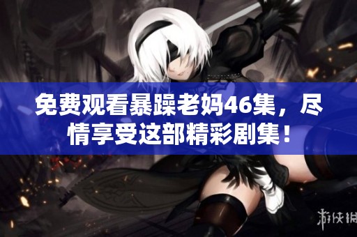 免费观看暴躁老妈46集，尽情享受这部精彩剧集！