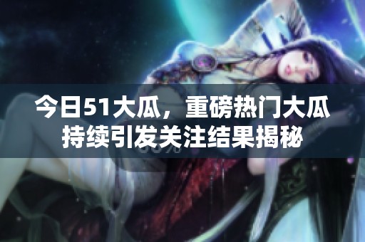 今日51大瓜，重磅热门大瓜持续引发关注结果揭秘
