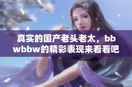 真实的国产老头老太，bbwbbw的精彩表现来看看吧！