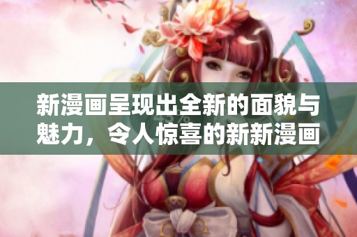 新漫画呈现出全新的面貌与魅力，令人惊喜的新新漫画值得一看