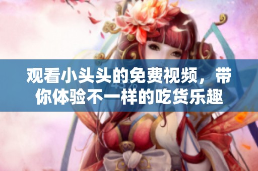 观看小头头的免费视频，带你体验不一样的吃货乐趣