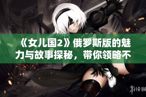 《女儿国2》俄罗斯版的魅力与故事探秘，带你领略不一样的奇幻之旅