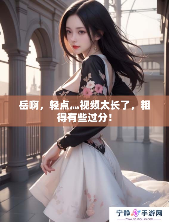 岳啊，轻点灬视频太长了，粗得有些过分！