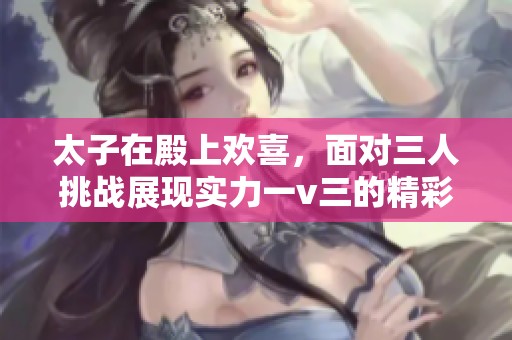 太子在殿上欢喜，面对三人挑战展现实力一v三的精彩对决