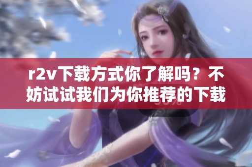 r2v下载方式你了解吗？不妨试试我们为你推荐的下载方法！