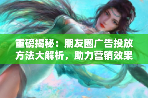 重磅揭秘：朋友圈广告投放方法大解析，助力营销效果提升！