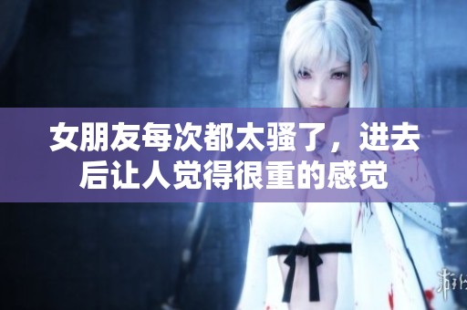 女朋友每次都太骚了，进去后让人觉得很重的感觉