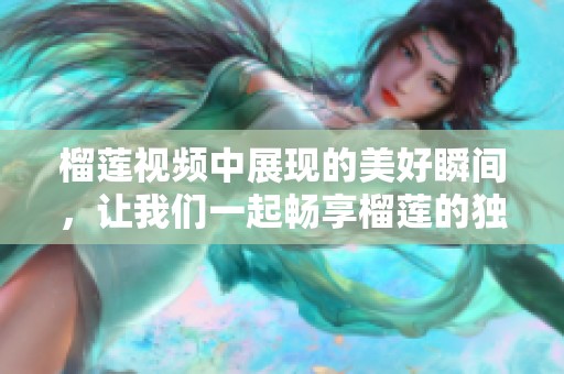 榴莲视频中展现的美好瞬间，让我们一起畅享榴莲的独特魅力吧